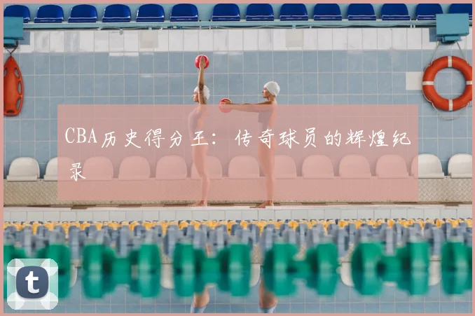 CBA历史得分王:传奇球员的辉煌纪录