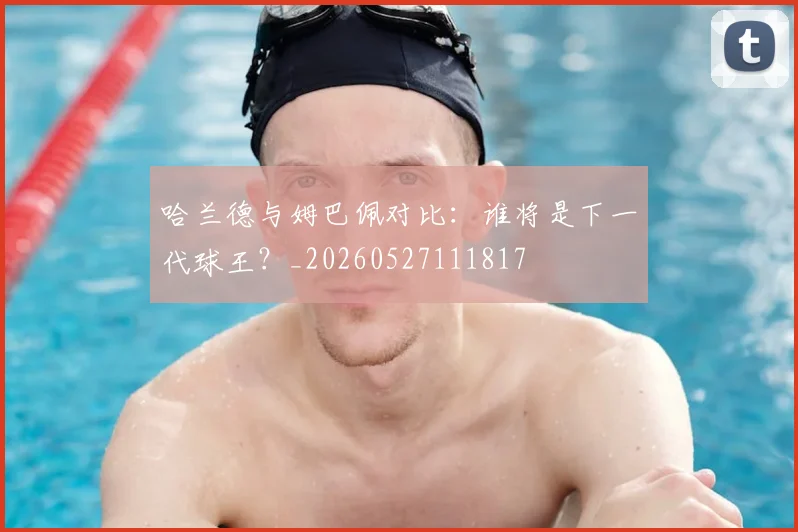 哈兰德与姆巴佩对比：谁将是下一代球王？_20260527111817