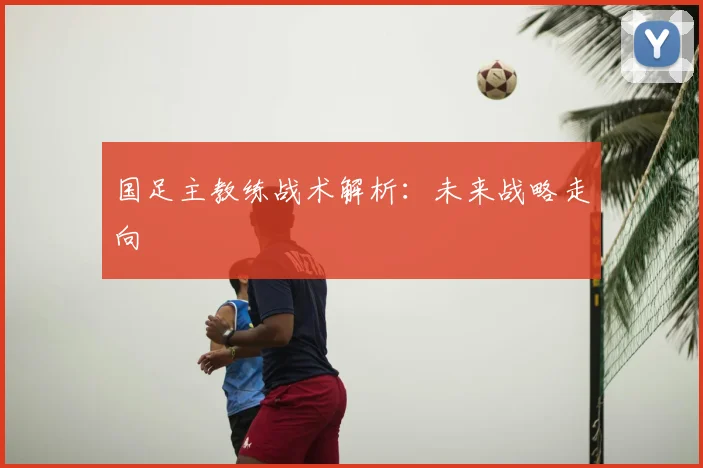国足主教练战术解析：未来战略走向