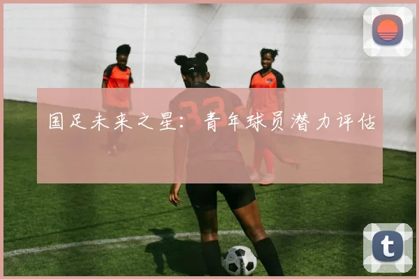 国足未来之星：青年球员潜力评估