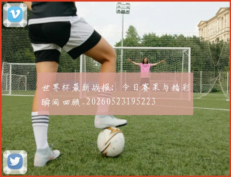世界杯最新战报：今日赛果与精彩瞬间回顾_20260523195223