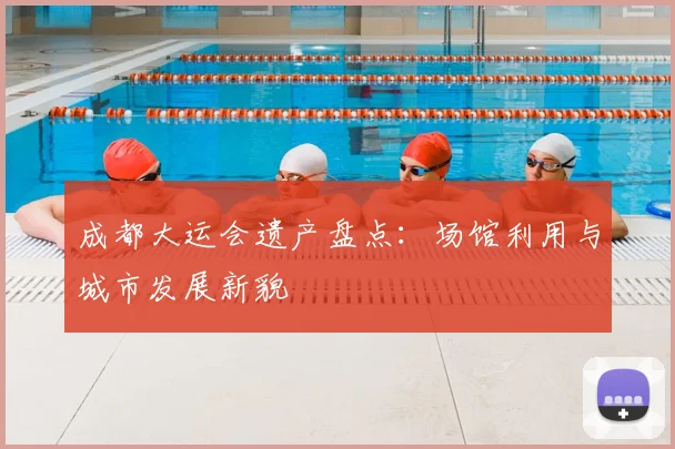 成都大运会遗产盘点:场馆利用与城市发展新貌
