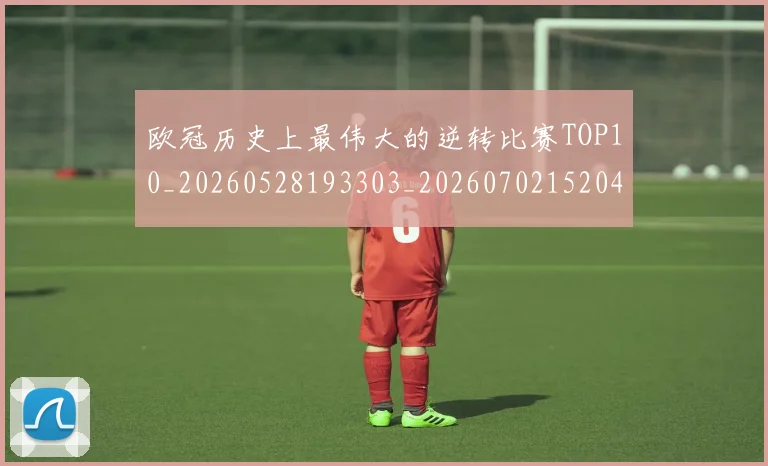 欧冠历史上最伟大的逆转比赛TOP10_20260528193303_20260702152046