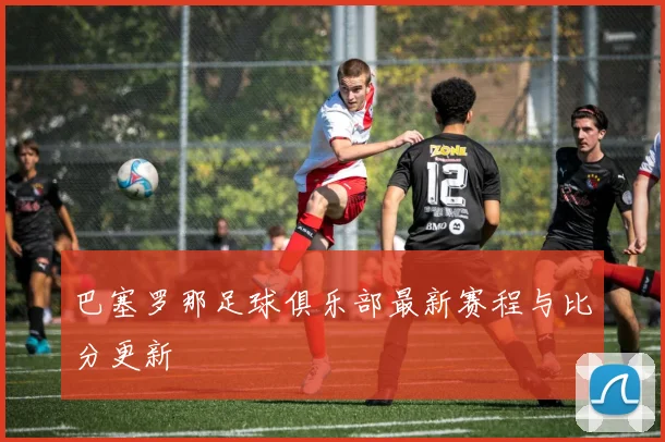 巴塞罗那足球俱乐部最新赛程与比分更新