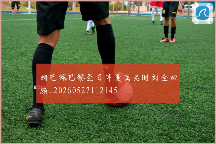 姆巴佩巴黎圣日耳曼高光时刻全回顾_20260527112145