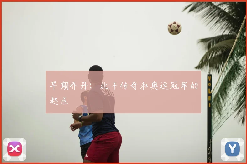 早期乔丹:北卡传奇和奥运冠军的起点