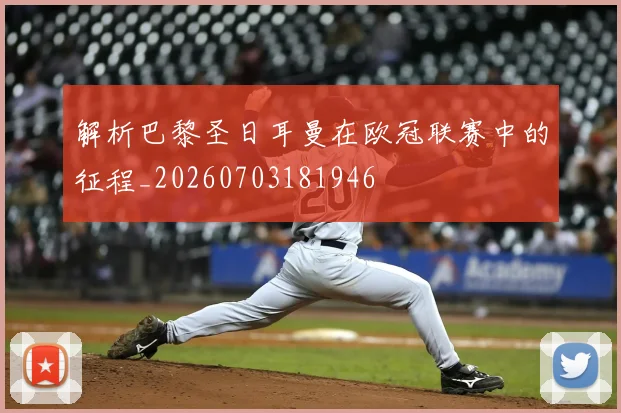 解析巴黎圣日耳曼在欧冠联赛中的征程_20260703181946