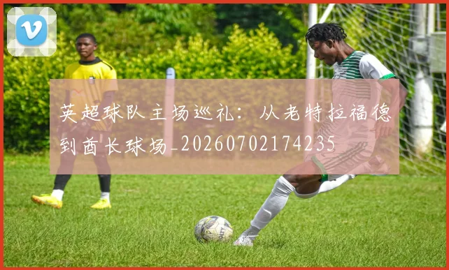 英超球队主场巡礼:从老特拉福德到酋长球场_20260702174235