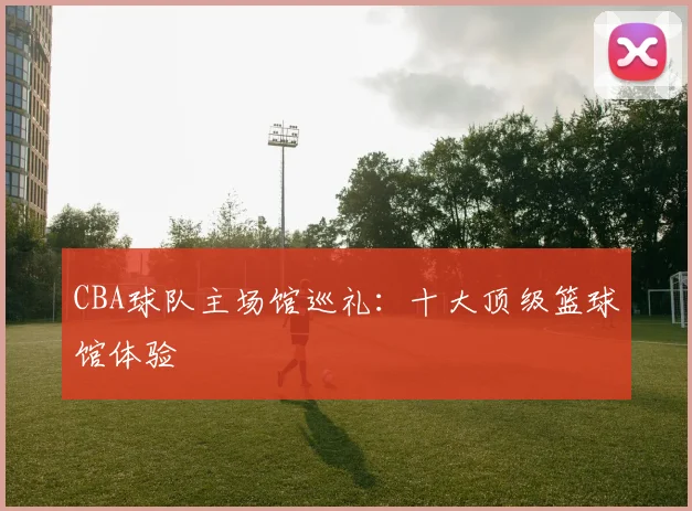 CBA球队主场馆巡礼：十大顶级篮球馆体验