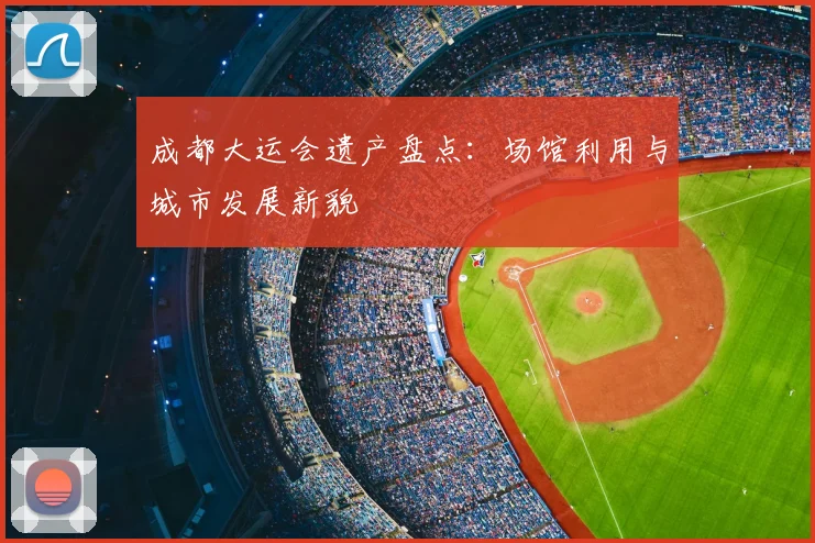 成都大运会遗产盘点：场馆利用与城市发展新貌