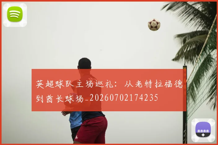英超球队主场巡礼:从老特拉福德到酋长球场_20260702174235